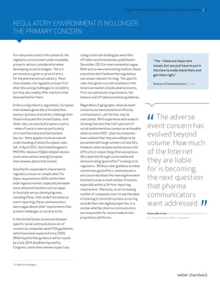 REGULATORY ENVIRONMENT IS NO LONGER
THE PRIMARY CONCERN
Formanyexecutivesinthisresearch,the
regulatoryenvironmentunderstandably
presentsseriousconsiderationwhen
developingsocialstrategies. Yetitis
perceivedasagivenorpriceofentry
forthepharmaceuticalindustry. Most
intervieweesciteregulatoryissuesfirst
whendiscussingchallengestosociability
buttheyalsoreadilyoffersolutionsthat
haveworkedforthem.
Indiscussingindustryregulations,European
intervieweesgenerallyarticulatedless
anxiousopinionsaroundthischallengethan
thoseinAsiaandtheUnitedStates. And
whilerulescanvarybyEuropeancountry
–whereFranceisseenasparticularly
strictandGermanyandSwitzerland
lessso–thereappearstobeanoverall
understandingofwhereEuropeanrules
fall. InApril2011,theUnitedKingdom’s
PMCPA’sreleaseofQ&Ashelpedresolve
somereservationsamongEuropean
intervieweesaboutthatmarket.
AsiaPacificrespondentscharacterize
regulatoryissuesascomplicated.For
them,requirementsdifferwithintheir
wideregionalmarket,especiallybetween
moreadvancedmarketssuchasJapan
orAustraliaversusdevelopingones,
includingChina. Still,asidefromadverse
eventreporting,thesecommunicators
werevagueaboutotherrequirementsthat
presentchallengestosocialactivity.
IntheUnitedStates,brandanddisease-
specificsocialcommunicationsareof
concernascompaniesawaitFDAguidelines,
whichhavebeenexpectedsince2009.
Whilehopefulthatguidancewillbeissued
byaJuly2014deadlineimposedby
Congress,someintervieweesexpectany
rulingstobenon-binding(asweretheir
off-labelrecommendationspublishedin
December2011)orevensomewhatvague.
Withsuchanewandevolvingmedium,these
executivesdon’tbelievethatregulations
canremainrelevantforlong. Thespecific
rulesthatgoverncurrentanxietiesinthe
Americanmarketincludeadverseevents,
firstusesubmissionrequirements,fair
balanceandoff-labelpromotionguidelines.
Regardlessofgeography,adverseevent
concernsarementionedmostoftenby
communicators,yetthefearmaybe
overstated. Withexperienceandresearch
showingthatlessthanhalfapercentof
socialmediamentionscontainanactionable
adverseevent(AE)4
,pharmacompanies
haverealizedthattheyareunlikelytobe
presentedwithlargenumbersofnewAEs.
However,whatremainsbothersomeisthe
difficultyinresearchingoftenanonymous
AEsreportedthroughsocialmediaand
demonstrating“goodeffort”indoingsoto
regulators. Withoutclearguidanceonwhat
constitutesgoodeffort,communicators
areconcernedabouttheinvestigativework
involvedinevenasmallnumberofevents,
especiallywithina24-hourreporting
requirement. Moreover,asanincreasing
numberofcompaniesstarttoseethevalue
inlisteningtosocialdiscussionsoccurring
outsidetheirowndigitalproperties,itis
unclearwhetherpharmacommunicators
areresponsibleforclaimsmadeonnon-
proprietaryplatforms.
The adverse
event concern has
evolved beyond
volume. How much
of the Internet
they are liable
for is becoming
the next question
that pharma
communicators
want addressed.
Stacey Bernstein, Senior Vice President, Director of
U.S. Digital Health, Weber Shandwick
4
Visible Technologies
“Yes – these are important
issues, but you just have to put in
the time to understand them and
get them right.”
Director of Communications, Europe
Digital Health: Building Social Confidence in Pharma / 7
 