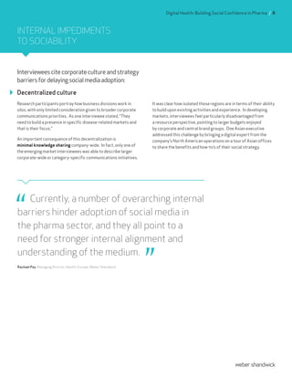 Intervieweescitecorporatecultureandstrategy
barriersfordelayingsocialmediaadoption:
Decentralized culture
Research participants portray how business divisions work in
silos, with only limited consideration given to broader corporate
communications priorities. As one interviewee stated, “They
need to build a presence in specific disease-related markets and
that is their focus.”
An important consequence of this decentralization is
minimal knowledge sharing company-wide. In fact, only one of
the emerging market interviewees was able to describe larger
corporate-wide or category-specific communications initiatives.
It was clear how isolated those regions are in terms of their ability
to build upon existing activities and experience. In developing
markets, interviewees feel particularly disadvantaged from
a resource perspective, pointing to larger budgets enjoyed
by corporate and central brand groups. One Asian executive
addressed this challenge by bringing a digital expert from the
company’s North American operations on a tour of Asian offices
to share the benefits and how-to’s of their social strategy.
Currently, a number of overarching internal
barriers hinder adoption of social media in
the pharma sector, and they all point to a
need for stronger internal alignment and
understanding of the medium.
Rachael Pay, Managing Director, Health, Europe, Weber Shandwick
INTERNAL IMPEDIMENTS
TO SOCIABILITY
Digital Health: Building Social Confidence in Pharma / 8
 