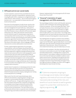 Diffused control over social media
In some companies, social activities are divided into two loci
of ownership: corporate is responsible for reputation issues,
including IR, public affairs, employee recruiting/retention and
media relations, while marketers – who are diffused throughout
business units – are responsible for disease education and
brand communications.
Execution of social programs is locally-driven, mostly at the
country level, by various functional disciplines. Reasons for
this local management of social media vary. Some point to
stronger experience in specific geographic markets (especially
the United States) or resource allocation differences by region
and business unit. Others describe how communications
must be tailored to specific standards governing industry
communications which vary by country. For example, privacy
rules differ in Europe, necessitating one interviewee to disable
community registration functions of their custom social
platform in some markets. And importantly, others suggest
that diverse information needs, cultural, language and social
characteristics are best addressed at a more local level.
Further complicating the organization of social media
responsibilities, some interviewees shared how different
corporate functions are vying for command over the medium.
One interviewee with a regulatory background believes their
newly-formed commercial function is best equipped for social
communications decisions while another believes PR and
marketing should not be privy to all results from social media
tracking so that pharmacovigilance issues can be properly
managed. On the other end of the spectrum is the global head
of communications for a large multinational, who is responsible
for all social media risk management and is currently devising a
company-wide social policy.
Another level of complexity is in developing markets for some
pharmas, where distribution partners are responsible for
communications (including disease education/advocacy) on
behalf of the pharmaceutical company, making decision-making
around new platforms a challenge.
What results from this multi-layered landscape, where
different and sometimes competing players manage social
programs, is an environment that lacks coordination and
produces inefficiencies. To begin addressing these issues, a
few interviewees shared how their companies are beginning
to consolidate overarching social decisions within either
corporate communications or a commercial/operational
function at the centralized level. The role of these central
professionals will be to share a corporate vision, standards and
rules governing social media as well as best practice examples.
However, implementation of social programs will still remain
the purview of local staff.
“Unsocial” orientation of upper
management, not CEOs necessarily
Two-way dialogue and direct contact with the public represents
a tectonic shift in thinking for the marketing organizations
of pharma companies. As one interviewee described, “These
are heads of business units or marketing divisions that are
experienced, one-on-one physician sales experts or highly
skilled project managers. Communications and marketing
with a broader public are very new to them.” Accordingly, when
making decisions over how to allocate limited resources, pharma
marketers are wary of choosing what is new and unproven.
This challenge does not appear to extend to most members
of the C-suite, however. Some interviewees point to overall
support by the CEO and/or regional leadership for social media,
while others describe minimal involvement by the company’s
leadership in these decisions. None of the executives
interviewed mentioned top corporate leadership as an issue.
Aside from senior marketers, the other internal pockets of
resistance to social media can come from the legal, regulatory
and medical departments, a challenge that is unique to the
pharma industry. Interviewees recognize that these functions
do not often have the headcount available to address social
media communications, impeding social program execution.
Those communicators who have more sophisticated social
strategies have built strong relationships and support from
their legal and medical colleagues, but others still struggle in
developing these important partnerships.
INTERNAL IMPEDIMENTS TO SOCIABILITY
If pharma companies are going to
truly leverage social media, internal legal,
regulatory and medical functions will require
improved understanding of the risks and
benefits of social channels as well as greater
support to sustain their contributions to
digital programming.
Rachael Pay, Managing Director, Health, Europe, Weber Shandwick
Digital Health: Building Social Confidence in Pharma / 9
 