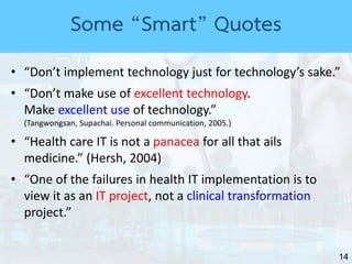 14
• “Don’t implement technology just for technology’s sake.”
• “Don’t make use of excellent technology.
Make excellent use of technology.”
(Tangwongsan, Supachai. Personal communication, 2005.)
• “Health care IT is not a panacea for all that ails
medicine.” (Hersh, 2004)
• “One of the failures in health IT implementation is to
view it as an IT project, not a clinical transformation
project.”
Some “Smart” Quotes
 