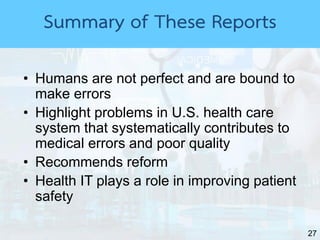 27
Summary of These Reports
• Humans are not perfect and are bound to
make errors
• Highlight problems in U.S. health care
system that systematically contributes to
medical errors and poor quality
• Recommends reform
• Health IT plays a role in improving patient
safety
 
