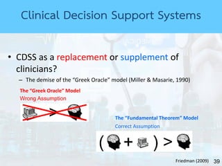 39
Clinical Decision Support Systems
• CDSS as a replacement or supplement of
clinicians?
– The demise of the “Greek Oracle” model (Miller & Masarie, 1990)
The “Greek Oracle” Model
The “Fundamental Theorem” Model
Friedman (2009)
Wrong Assumption
Correct Assumption
 