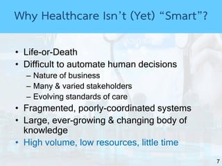7
• Life-or-Death
• Difficult to automate human decisions
– Nature of business
– Many & varied stakeholders
– Evolving standards of care
• Fragmented, poorly-coordinated systems
• Large, ever-growing & changing body of
knowledge
• High volume, low resources, little time
Why Healthcare Isn’t (Yet) “Smart”?
 