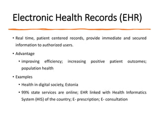 Electronic Health Records (EHR)
• Real time, patient centered records, provide immediate and secured
information to authorized users.
• Advantage
• improving efficiency; increasing positive patient outcomes;
population health
• Examples
• Health in digital society, Estonia
• 99% state services are online; EHR linked with Health Informatics
System (HIS) of the country; E- prescription; E- consultation
 