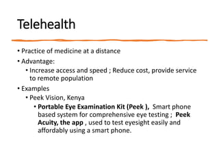 Telehealth
• Practice of medicine at a distance
• Advantage:
• Increase access and speed ; Reduce cost, provide service
to remote population
• Examples
• Peek Vision, Kenya
• Portable Eye Examination Kit (Peek ), Smart phone
based system for comprehensive eye testing ; Peek
Acuity, the app , used to test eyesight easily and
affordably using a smart phone.
 