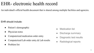 EHR- electronic health record
An individual's official health document that is shared among multiple facilities and agencies.
EHR should include:
● Patient’s demographic
● Physician notes
● Computerized medication order entry
● Computerized Lab order entry & Lab results
● Problem list
11
● Medication list
● Discharge summary
● Diagnostic test results
● Radiological reports
 