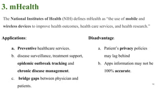 3. mHealth
Applications:
a. Preventive healthcare services.
b. disease surveillance, treatment support,
epidemic outbreak tracking and
chronic disease management.
c. bridge gaps between physician and
patients.
14
Disadvantage:
a. Patient’s privacy policies
may lag behind
b. Apps information may not be
100% accurate.
The National Institutes of Health (NIH) defines mHealth as “the use of mobile and
wireless devices to improve health outcomes, health care services, and health research.”
 