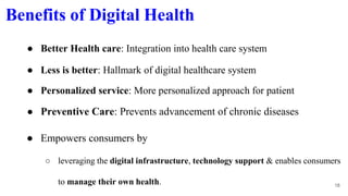 Benefits of Digital Health
● Empowers consumers by
○ leveraging the digital infrastructure, technology support & enables consumers
to manage their own health. 18
● Better Health care: Integration into health care system
● Less is better: Hallmark of digital healthcare system
● Personalized service: More personalized approach for patient
● Preventive Care: Prevents advancement of chronic diseases
 