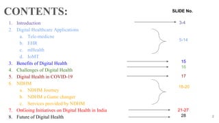 1. Introduction
2. Digital Healthcare Applications
a. Tele-medicne
b. EHR
c. mHealth
d. IoMT
3. Benefits of Digital Health
4. Challenges of Digital Health
5. Digital Health in COVID-19
6. NDHM
a. NDHM Journey
b. NDHM a Game changer
c. Services provided by NDHM
7. OnGoing Initiatives on Digital Health in India
8. Future of Digital Health
CONTENTS:
2
15
5-14
16
17
28
21-27
18-20
SLIDE No.
3-4
 