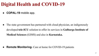 ● COPAL-19 mobile app.
● The state government has partnered with cloud physician, an indigenously
developed tele-ICU solution to offer its services in Gulbarga Institute of
Medical Sciences (GIMS) and also in Karnataka.
● Remote Monitoring- Care at home for COVID-19 patients
Digital Health and COVID-19
21
 