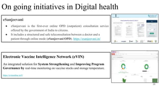 eSanjeevani
● eSanjeevani is the first-ever online OPD (outpatient) consultation service
offered by the government of India to citizens.
● It includes a structured and safe teleconsultation between a doctor and a
patient through online mode (eSanjeevani OPD). https://esanjeevani.in/
26
On going initiatives in Digital health
Electronic Vaccine Intelligence Network (eVIN)
An integrated solution for System Strengthening and Improving Program
Governance by real-time monitoring on vaccine stocks and storage temperature.
https://evinonline.in/#/
 