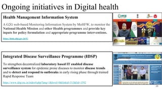 Health Management Information System
A G2G web-based Monitoring Information System by MoHFW, to monitor the
National Health Mission and other Health programmes and provide key
inputs for policy formulation and appropriate programme interventions.
https://hmis.nhp.gov.in/#!/
28
Integrated Disease Surveillance Programme (IDSP)
To strengthen decentralized laboratory based IT enabled disease
surveillance system for epidemic prone diseases to monitor disease trends
and to detect and respond to outbreaks in early rising phase through trained
Rapid Response Team
https://www.idsp.nic.in/index4.php?lang=1&level=0&linkid=313&lid=1592
Ongoing initiatives in Digital health
 
