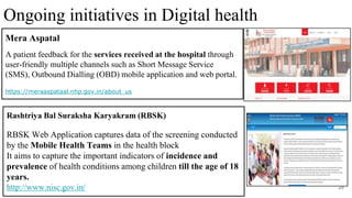 29
Rashtriya Bal Suraksha Karyakram (RBSK)
RBSK Web Application captures data of the screening conducted
by the Mobile Health Teams in the health block
It aims to capture the important indicators of incidence and
prevalence of health conditions among children till the age of 18
years.
http://www.nisc.gov.in/
Ongoing initiatives in Digital health
Mera Aspatal
A patient feedback for the services received at the hospital through
user-friendly multiple channels such as Short Message Service
(SMS), Outbound Dialling (OBD) mobile application and web portal.
https://meraaspataal.nhp.gov.in/about_us
 