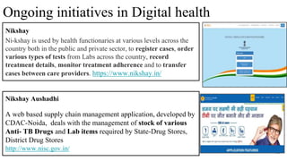 30
Nikshay Aushadhi
A web based supply chain management application, developed by
CDAC-Noida, deals with the management of stock of various
Anti- TB Drugs and Lab items required by State-Drug Stores,
District Drug Stores
http://www.nisc.gov.in/
Ongoing initiatives in Digital health
Nikshay
Ni-kshay is used by health functionaries at various levels across the
country both in the public and private sector, to register cases, order
various types of tests from Labs across the country, record
treatment details, monitor treatment adherence and to transfer
cases between care providers. https://www.nikshay.in/
 
