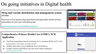 31
Comprehensive Primary Health Care (CPHC), NCD
Application
● Facilitate population based screening for 5 common NCDs (HTN, DM,
breast cancer, oral cancer, cervical cancer)
● Enable data entry across different level of facilities.
● Enable referral and follow-up who were under treatment.
https://ncd.nhp.gov.in/#/login
Drug and vaccine distribution and management system
(DVDMS)
Provision of free generic drugs distribution through public health facilities
particularly for poor and vulnerable group.
https://cdashboard.dcservices.in/CDDB/hissso/Login.cwh
On going initiatives in Digital health
 