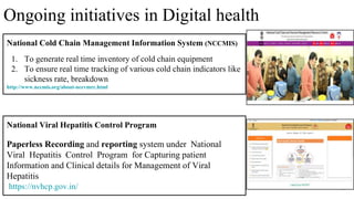 National Cold Chain Management Information System (NCCMIS)
1. To generate real time inventory of cold chain equipment
2. To ensure real time tracking of various cold chain indicators like
sickness rate, breakdown
http://www.nccmis.org/about-nccvmrc.html
33
National Viral Hepatitis Control Program
Paperless Recording and reporting system under National
Viral Hepatitis Control Program for Capturing patient
Information and Clinical details for Management of Viral
Hepatitis
https://nvhcp.gov.in/
Ongoing initiatives in Digital health
 