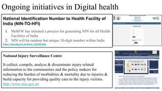 34
National Injury Surveillance Centre
It collect, compile, analyse & disseminate injury related
information to the communities and the policy makers for
reducing the burden of morbidities & mortality due to injuries &
build capacity for providing quality care to the injury victims.
http://www.nisc.gov.in/
Ongoing initiatives in Digital health
National Identification Number to Health Facility of
India (NIN-TO-HFI)
1. MohFW has initiated a process for generating NIN for all Health
Facilities of India
2. NIN will be random but unique 10-digit number within India
https://nin.nhp.gov.in/about_nin2hfi.php
 