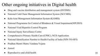Other ongoing initiatives in Digital health
35
● Drug and vaccine distribution and management system (DVDMS)
● Comprehensive Primary Health Care (CPHC), NCD Application
● Kala-Azar Management Information System (KAMIS)
● National Cold Chain Management Information System (NCCMIS)
● National Viral Hepatitis Control Program
● National Programme for Control of Blindness & Visual Impairment(NPCBVI)
● National Identification Number to Health Facility of India (NIN-TO-HFI)
● National Injury Surveillance Centre
● Pradhan Mantri Matru Vandana Yojana
● Anmol
● Reproductive and child health
 