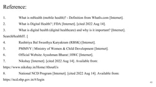 Reference:
1. What is mHealth (mobile health)? - Definition from WhatIs.com [Internet].
2. What is Digital Health? | FDA [Internet]. [cited 2022 Aug 14].
3. What is digital health (digital healthcare) and why is it important? [Internet].
SearchHealthIT. [
4. Rashtriya Bal Swasthya Karyakram (RBSK) [Internet].
5. PMMVY | Ministry of Women & Child Development [Internet].
6. Official Website Ayushman Bharat | HWC [Internet].
7. Nikshay [Internet]. [cited 2022 Aug 14]. Available from:
https://www.nikshay.in/Home/AboutUs
8. National NCD Program [Internet]. [cited 2022 Aug 14]. Available from:
https://ncd.nhp.gov.in/#/login
40
 