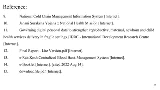9. National Cold Chain Management Information System [Internet].
10. Janani Suraksha Yojana :: National Health Mission [Internet].
11. Governing digital personal data to strengthen reproductive, maternal, newborn and child
health services delivery in fragile settings | IDRC - International Development Research Centre
[Internet].
12. Final Report - Lite Version.pdf [Internet].
13. e-RaktKosh:Centralized Blood Bank Management System [Internet].
14. e-Booklet [Internet]. [cited 2022 Aug 14].
15. downloadfile.pdf [Internet].
41
Reference:
 