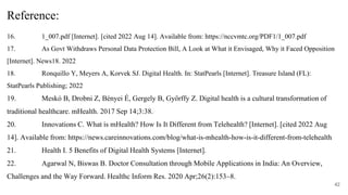 16. 1_007.pdf [Internet]. [cited 2022 Aug 14]. Available from: https://nccvmtc.org/PDF1/1_007.pdf
17. As Govt Withdraws Personal Data Protection Bill, A Look at What it Envisaged, Why it Faced Opposition
[Internet]. News18. 2022
18. Ronquillo Y, Meyers A, Korvek SJ. Digital Health. In: StatPearls [Internet]. Treasure Island (FL):
StatPearls Publishing; 2022
19. Meskó B, Drobni Z, Bényei É, Gergely B, Győrffy Z. Digital health is a cultural transformation of
traditional healthcare. mHealth. 2017 Sep 14;3:38.
20. Innovations C. What is mHealth? How Is It Different from Telehealth? [Internet]. [cited 2022 Aug
14]. Available from: https://news.careinnovations.com/blog/what-is-mhealth-how-is-it-different-from-telehealth
21. Health I. 5 Benefits of Digital Health Systems [Internet].
22. Agarwal N, Biswas B. Doctor Consultation through Mobile Applications in India: An Overview,
Challenges and the Way Forward. Healthc Inform Res. 2020 Apr;26(2):153–8.
42
Reference:
 