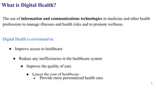 What is Digital Health?
The use of information and communications technologies in medicine and other health
professions to manage illnesses and health risks and to promote wellness.
Digital Health is envisioned to:
6
● Improve access to healthcare
● Reduce any inefficiencies in the healthcare system
● Improve the quality of care
● Lower the cost of healthcare
● Provide more personalized health care.
 