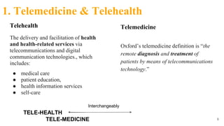 Telehealth
The delivery and facilitation of health
and health-related services via
telecommunications and digital
communication technologies., which
includes:
● medical care
● patient education,
● health information services
● self-care
8
TELE-HEALTH
TELE-MEDICINE
Interchangeably
1. Telemedicine & Telehealth
Telemedicine
Oxford’s telemedicine definition is “the
remote diagnosis and treatment of
patients by means of telecommunications
technology.”
 