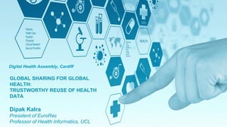 Electronic Health Records for Clinical Research
GLOBAL SHARING FOR GLOBAL
HEALTH:
TRUSTWORTHY REUSE OF HEALTH
DATA
Digital Health Assembly, Cardiff
Dipak Kalra
President of EuroRec
Professor of Health Informatics, UCL
 