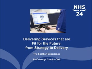 Delivering Services that are
Fit for the Future,
from Strategy to Delivery
The Scottish Experience
Prof George Crooks OBE
 