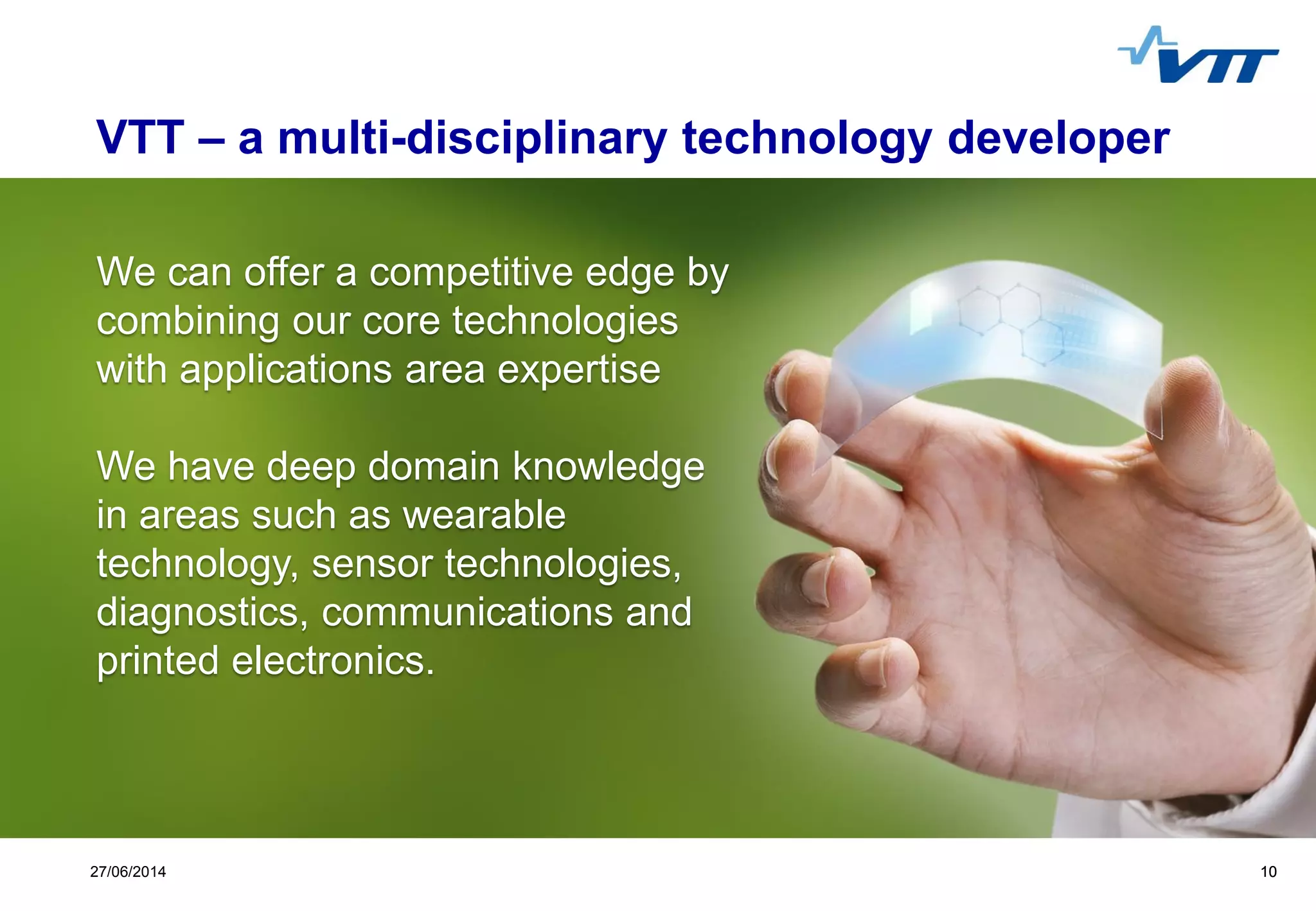 Click to edit Master title style
 Click to edit Master text styles
 Second level
 Third level
 Fourth level
 Fifth level
1027/06/2014 10
We can offer a competitive edge by
combining our core technologies
with applications area expertise
We have deep domain knowledge
in areas such as wearable
technology, sensor technologies,
diagnostics, communications and
printed electronics.
VTT – a multi-disciplinary technology developer
 