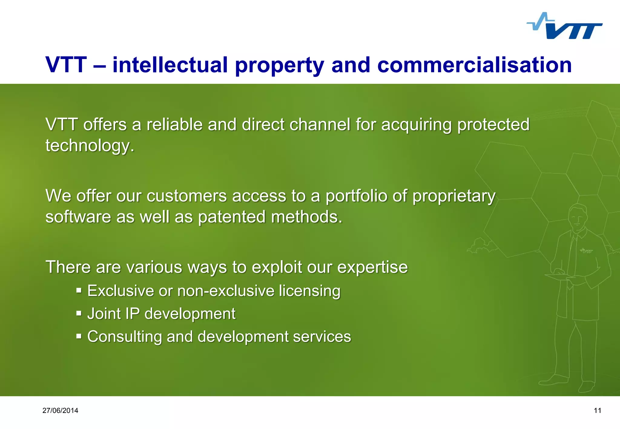Click to edit Master title style
 Click to edit Master text styles
 Second level
 Third level
 Fourth level
 Fifth level
1127/06/2014 11
VTT – intellectual property and commercialisation
VTT offers a reliable and direct channel for acquiring protected
technology.
We offer our customers access to a portfolio of proprietary
software as well as patented methods.
There are various ways to exploit our expertise
 Exclusive or non-exclusive licensing
 Joint IP development
 Consulting and development services
 