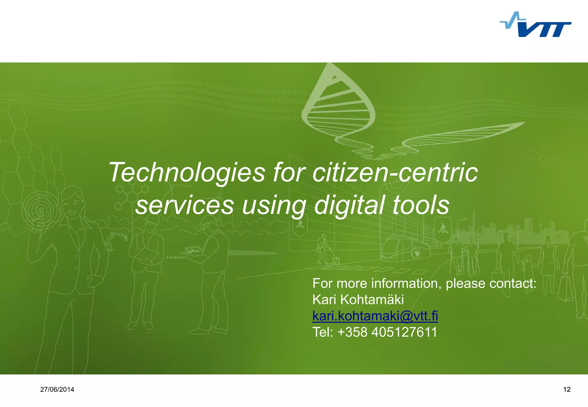 Click to edit Master title style
 Click to edit Master text styles
 Second level
 Third level
 Fourth level
 Fifth level
1227/06/2014 12
Technologies for citizen-centric
services using digital tools
For more information, please contact:
Kari Kohtamäki
kari.kohtamaki@vtt.fi
Tel: +358 405127611
 