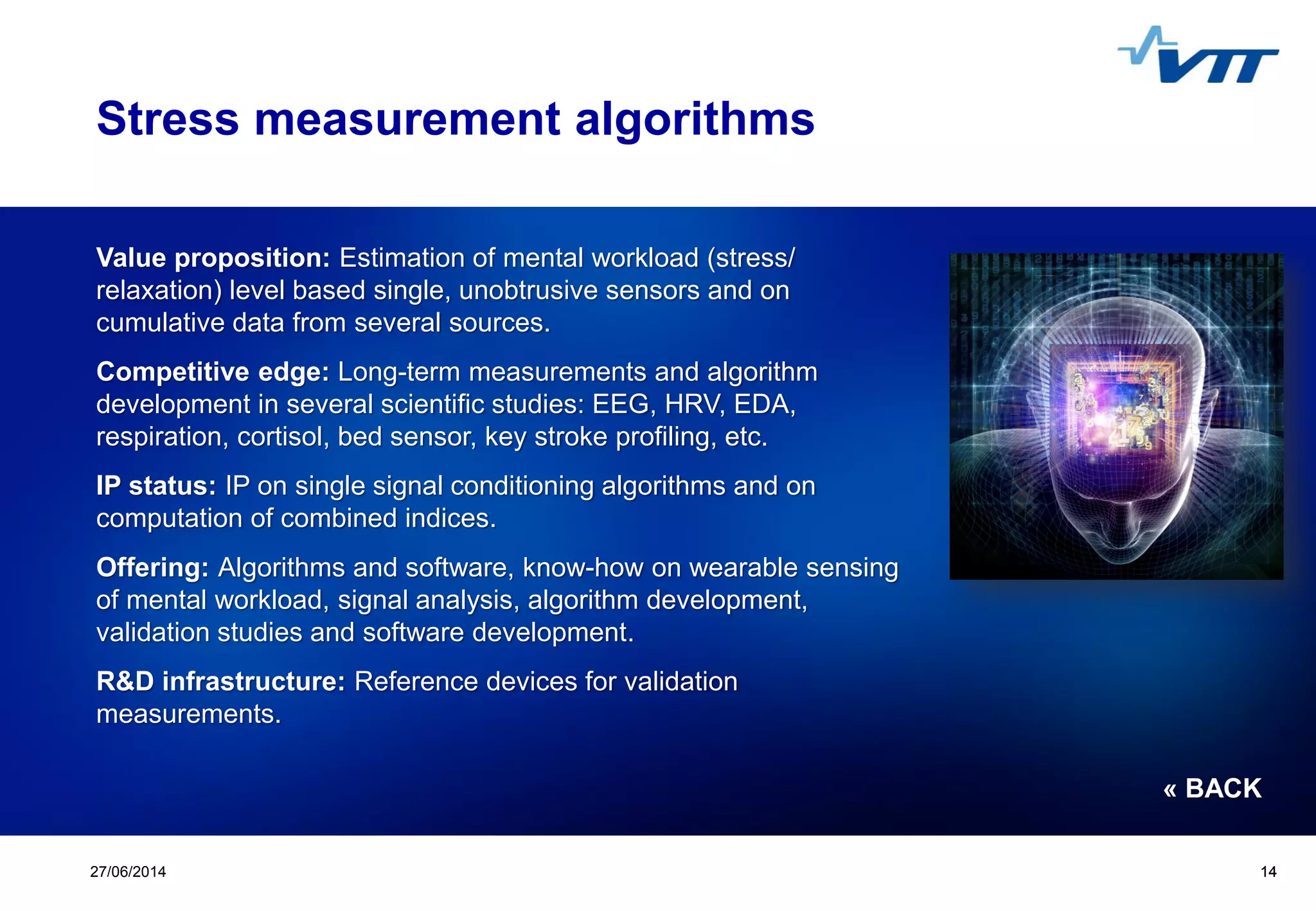 Click to edit Master title style
 Click to edit Master text styles
 Second level
 Third level
 Fourth level
 Fifth level
1427/06/2014 14
Stress measurement algorithms
Value proposition: Estimation of mental workload (stress/
relaxation) level based single, unobtrusive sensors and on
cumulative data from several sources.
Competitive edge: Long-term measurements and algorithm
development in several scientific studies: EEG, HRV, EDA,
respiration, cortisol, bed sensor, key stroke profiling, etc.
IP status: IP on single signal conditioning algorithms and on
computation of combined indices.
Offering: Algorithms and software, know-how on wearable sensing
of mental workload, signal analysis, algorithm development,
validation studies and software development.
R&D infrastructure: Reference devices for validation
measurements.
« BACK
 