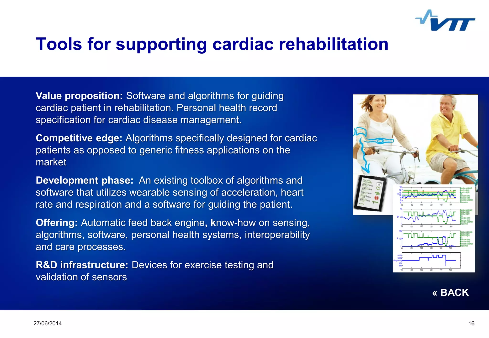 Click to edit Master title style
 Click to edit Master text styles
 Second level
 Third level
 Fourth level
 Fifth level
1627/06/2014 16
Tools for supporting cardiac rehabilitation
Value proposition: Software and algorithms for guiding
cardiac patient in rehabilitation. Personal health record
specification for cardiac disease management.
Competitive edge: Algorithms specifically designed for cardiac
patients as opposed to generic fitness applications on the
market
Development phase: An existing toolbox of algorithms and
software that utilizes wearable sensing of acceleration, heart
rate and respiration and a software for guiding the patient.
Offering: Automatic feed back engine, know-how on sensing,
algorithms, software, personal health systems, interoperability
and care processes.
R&D infrastructure: Devices for exercise testing and
validation of sensors
« BACK
 