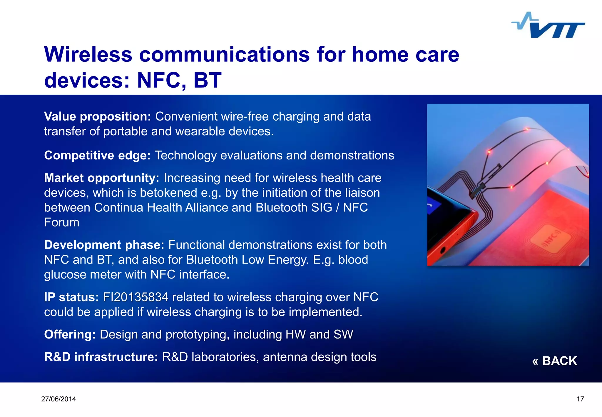 Click to edit Master title style
 Click to edit Master text styles
 Second level
 Third level
 Fourth level
 Fifth level
1727/06/2014 17
Wireless communications for home care
devices: NFC, BT
Value proposition: Convenient wire-free charging and data
transfer of portable and wearable devices.
Competitive edge: Technology evaluations and demonstrations
Market opportunity: Increasing need for wireless health care
devices, which is betokened e.g. by the initiation of the liaison
between Continua Health Alliance and Bluetooth SIG / NFC
Forum
Development phase: Functional demonstrations exist for both
NFC and BT, and also for Bluetooth Low Energy. E.g. blood
glucose meter with NFC interface.
IP status: FI20135834 related to wireless charging over NFC
could be applied if wireless charging is to be implemented.
Offering: Design and prototyping, including HW and SW
R&D infrastructure: R&D laboratories, antenna design tools « BACK
 
