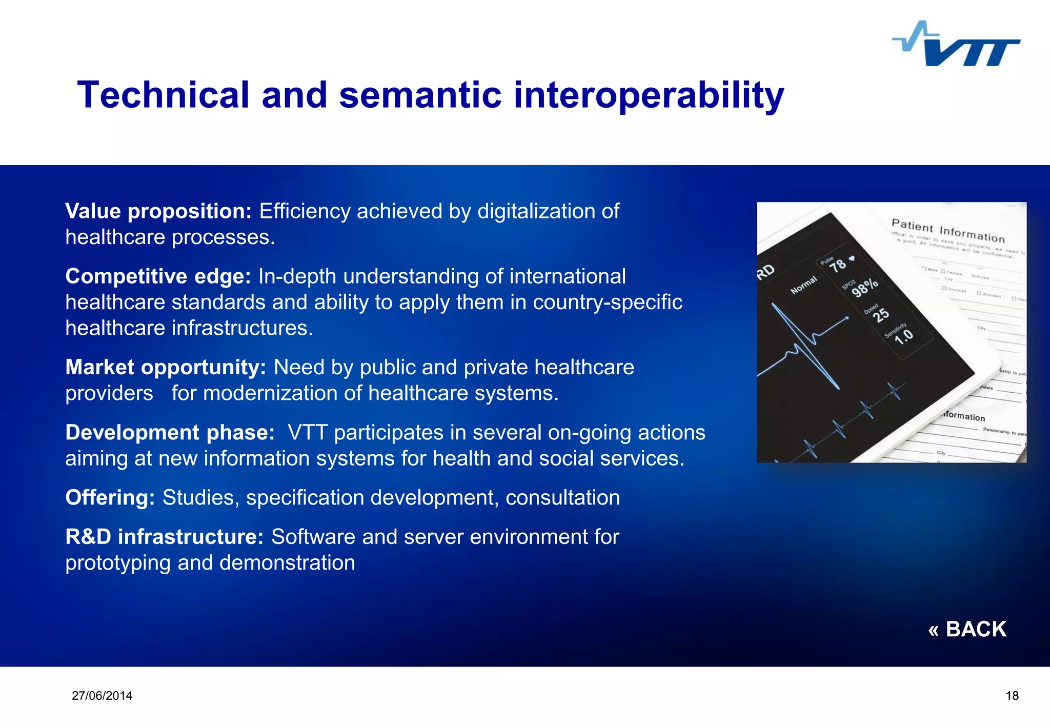 Click to edit Master title style
 Click to edit Master text styles
 Second level
 Third level
 Fourth level
 Fifth level
1827/06/2014 18
Technical and semantic interoperability
Value proposition: Efficiency achieved by digitalization of
healthcare processes.
Competitive edge: In-depth understanding of international
healthcare standards and ability to apply them in country-specific
healthcare infrastructures.
Market opportunity: Need by public and private healthcare
providers for modernization of healthcare systems.
Development phase: VTT participates in several on-going actions
aiming at new information systems for health and social services.
Offering: Studies, specification development, consultation
R&D infrastructure: Software and server environment for
prototyping and demonstration
« BACK
 
