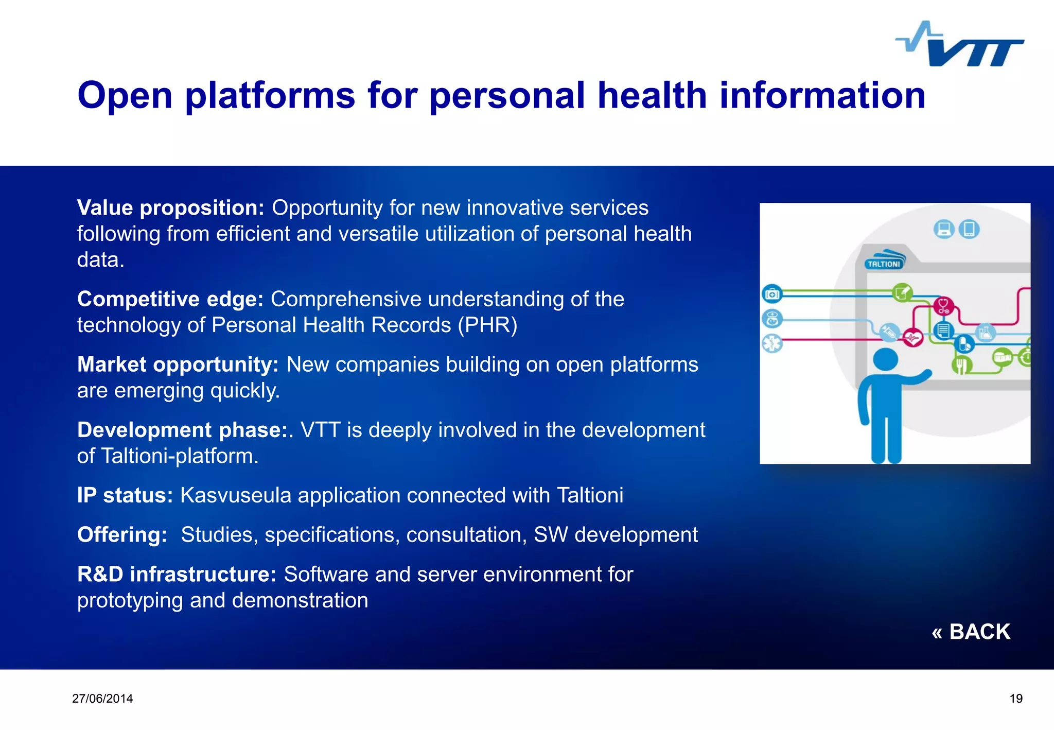 Click to edit Master title style
 Click to edit Master text styles
 Second level
 Third level
 Fourth level
 Fifth level
1927/06/2014 19
Open platforms for personal health information
Value proposition: Opportunity for new innovative services
following from efficient and versatile utilization of personal health
data.
Competitive edge: Comprehensive understanding of the
technology of Personal Health Records (PHR)
Market opportunity: New companies building on open platforms
are emerging quickly.
Development phase:. VTT is deeply involved in the development
of Taltioni-platform.
IP status: Kasvuseula application connected with Taltioni
Offering: Studies, specifications, consultation, SW development
R&D infrastructure: Software and server environment for
prototyping and demonstration
« BACK
 