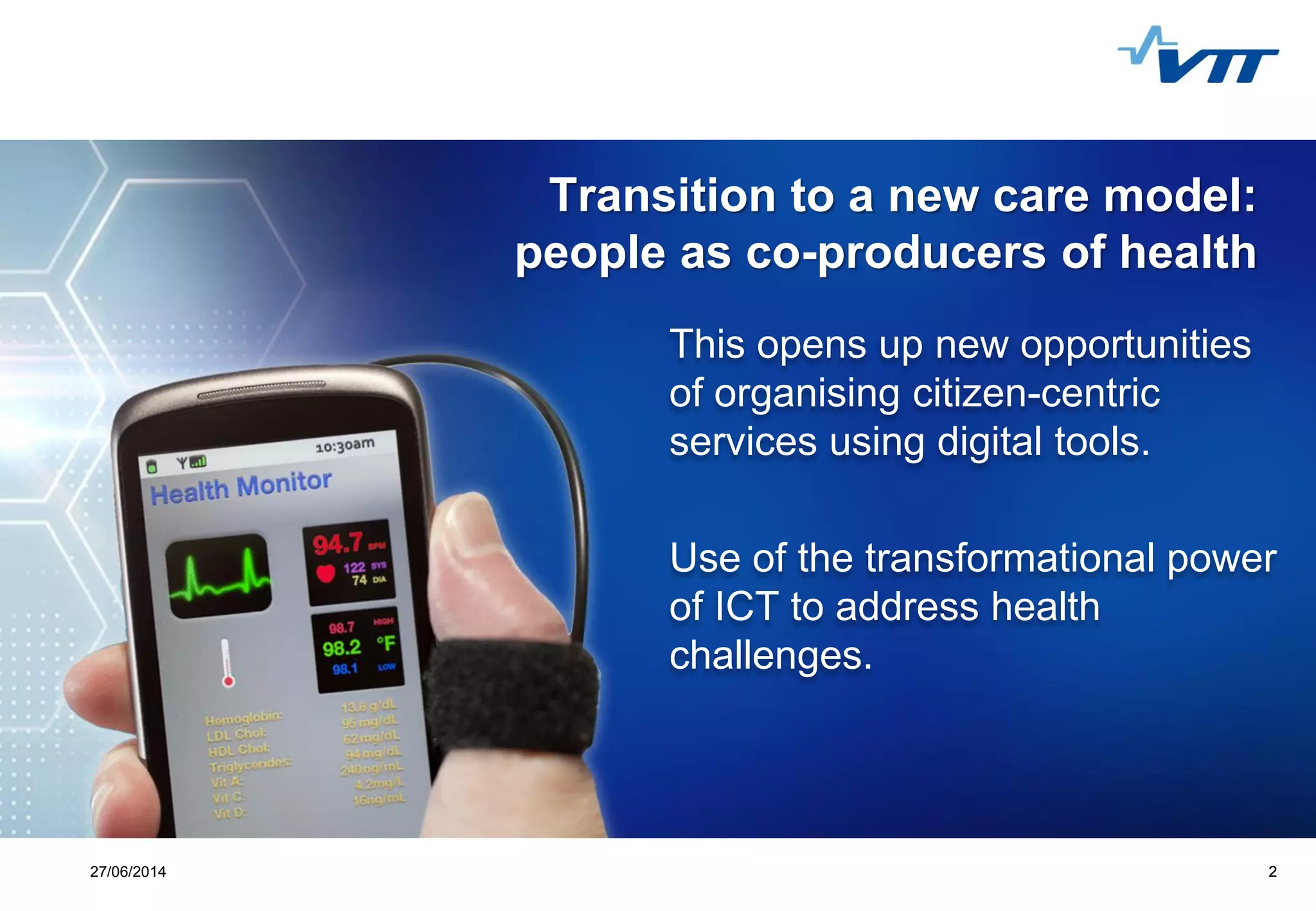 Click to edit Master title style
 Click to edit Master text styles
 Second level
 Third level
 Fourth level
 Fifth level
227/06/2014 2
Transition to a new care model:
people as co-producers of health
This opens up new opportunities
of organising citizen-centric
services using digital tools.
Use of the transformational power
of ICT to address health
challenges.
 