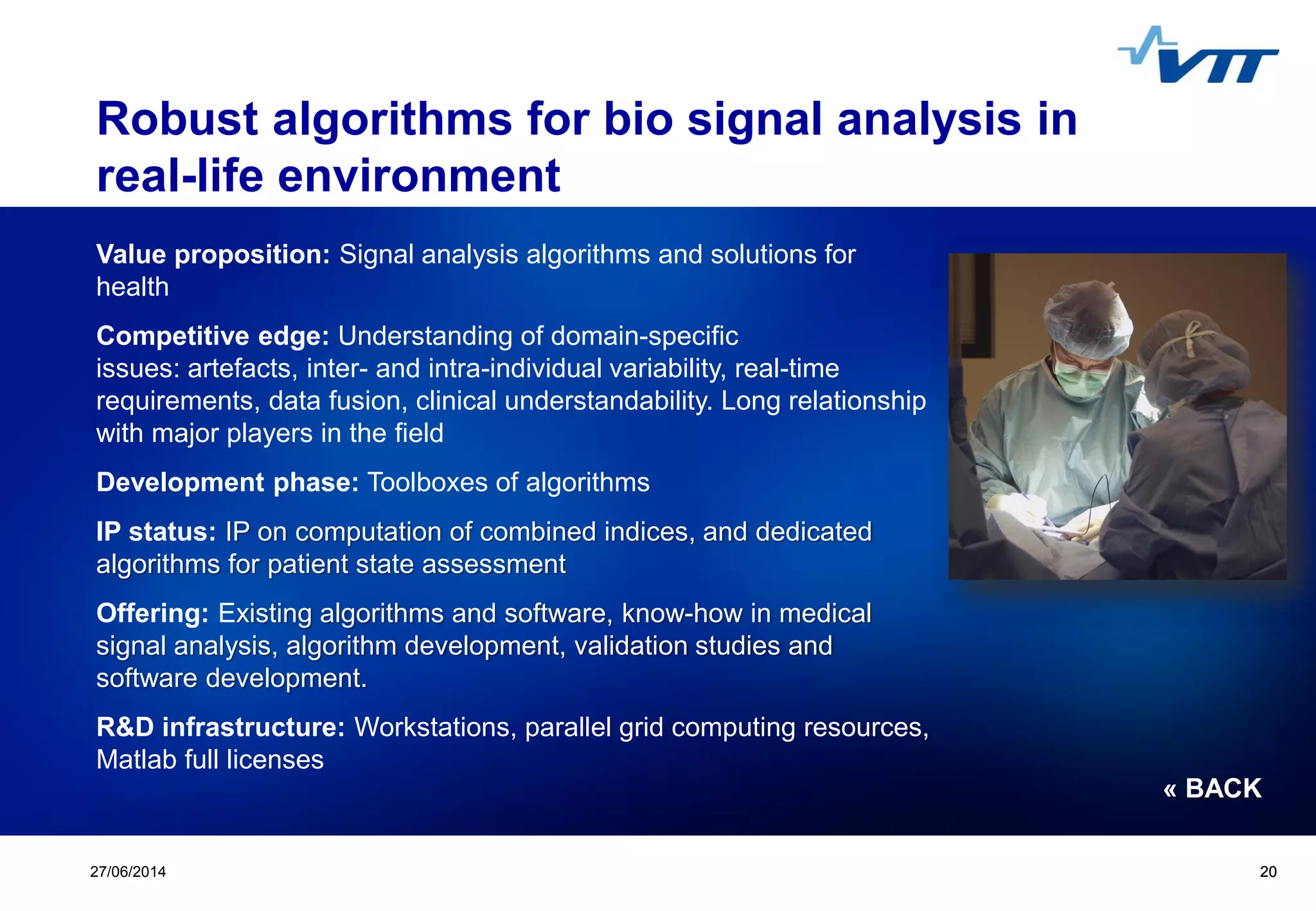 Click to edit Master title style
 Click to edit Master text styles
 Second level
 Third level
 Fourth level
 Fifth level
2027/06/2014 20
Robust algorithms for bio signal analysis in
real-life environment
Value proposition: Signal analysis algorithms and solutions for
health
Competitive edge: Understanding of domain-specific
issues: artefacts, inter- and intra-individual variability, real-time
requirements, data fusion, clinical understandability. Long relationship
with major players in the field
Development phase: Toolboxes of algorithms
IP status: IP on computation of combined indices, and dedicated
algorithms for patient state assessment
Offering: Existing algorithms and software, know-how in medical
signal analysis, algorithm development, validation studies and
software development.
R&D infrastructure: Workstations, parallel grid computing resources,
Matlab full licenses
« BACK
 