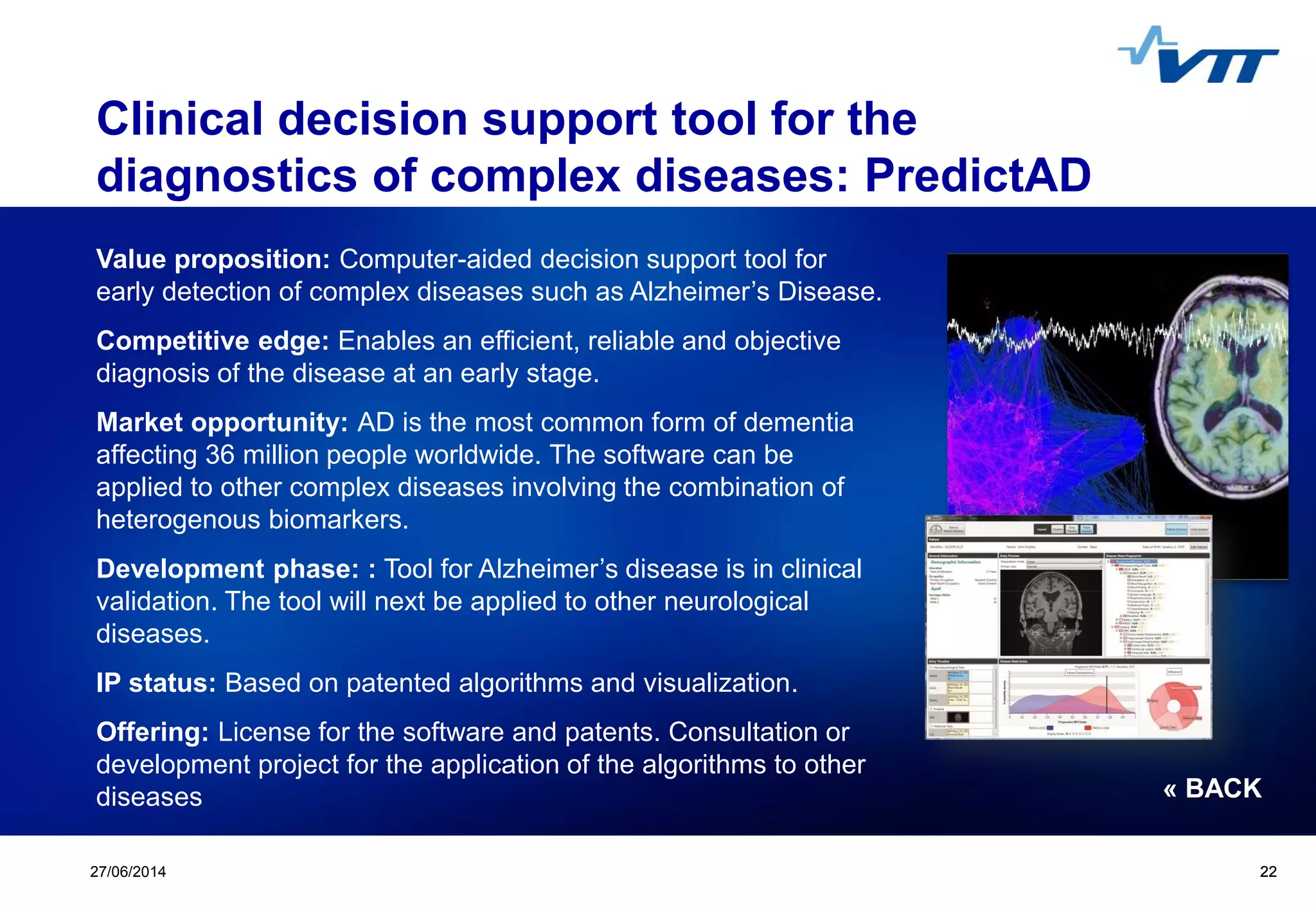 Click to edit Master title style
 Click to edit Master text styles
 Second level
 Third level
 Fourth level
 Fifth level
2227/06/2014 22
Clinical decision support tool for the
diagnostics of complex diseases: PredictAD
Value proposition: Computer-aided decision support tool for
early detection of complex diseases such as Alzheimer’s Disease.
Competitive edge: Enables an efficient, reliable and objective
diagnosis of the disease at an early stage.
Market opportunity: AD is the most common form of dementia
affecting 36 million people worldwide. The software can be
applied to other complex diseases involving the combination of
heterogenous biomarkers.
Development phase: : Tool for Alzheimer’s disease is in clinical
validation. The tool will next be applied to other neurological
diseases.
IP status: Based on patented algorithms and visualization.
Offering: License for the software and patents. Consultation or
development project for the application of the algorithms to other
diseases « BACK
 