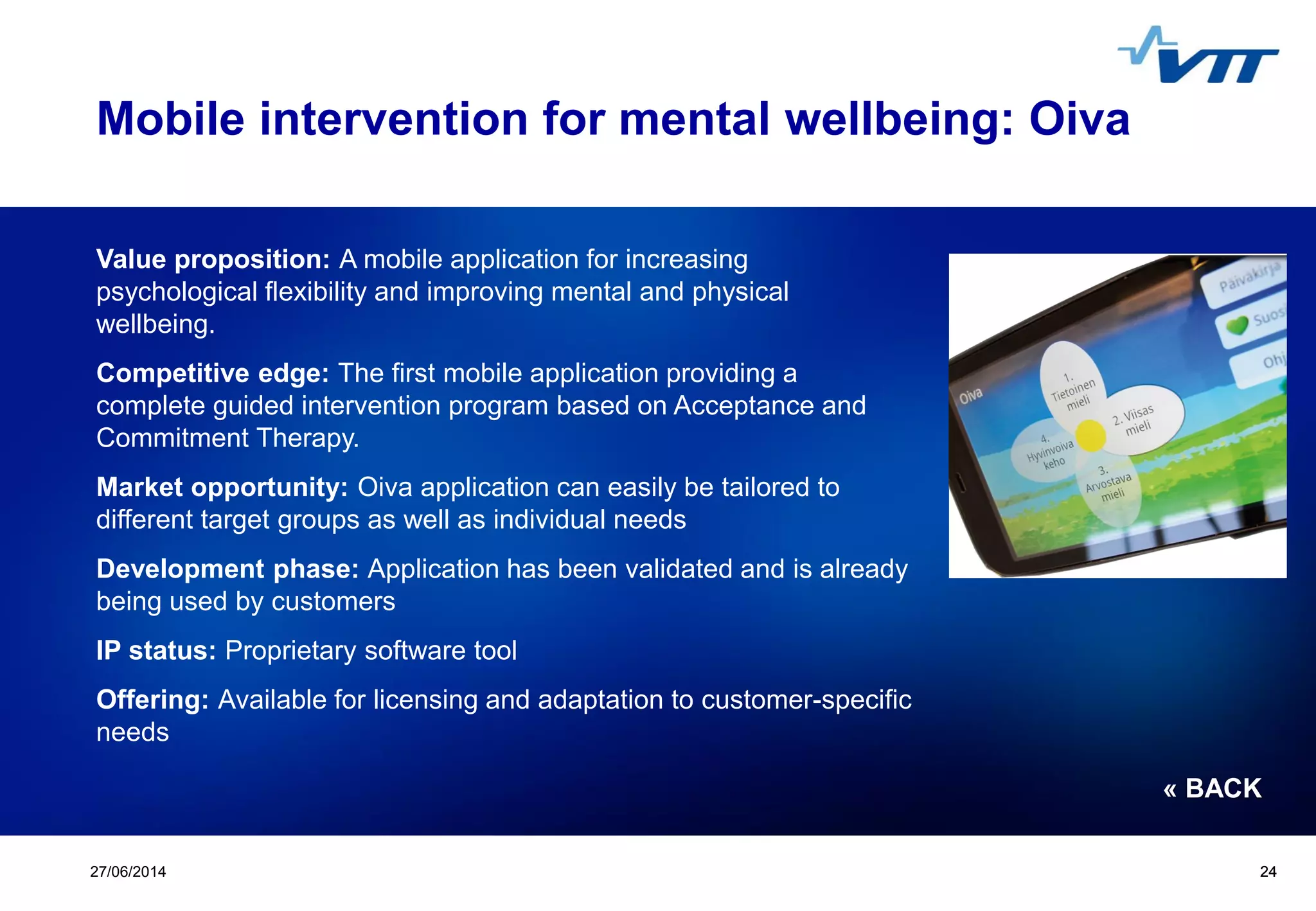 Click to edit Master title style
 Click to edit Master text styles
 Second level
 Third level
 Fourth level
 Fifth level
2427/06/2014 24
Mobile intervention for mental wellbeing: Oiva
Value proposition: A mobile application for increasing
psychological flexibility and improving mental and physical
wellbeing.
Competitive edge: The first mobile application providing a
complete guided intervention program based on Acceptance and
Commitment Therapy.
Market opportunity: Oiva application can easily be tailored to
different target groups as well as individual needs
Development phase: Application has been validated and is already
being used by customers
IP status: Proprietary software tool
Offering: Available for licensing and adaptation to customer-specific
needs
« BACK
 