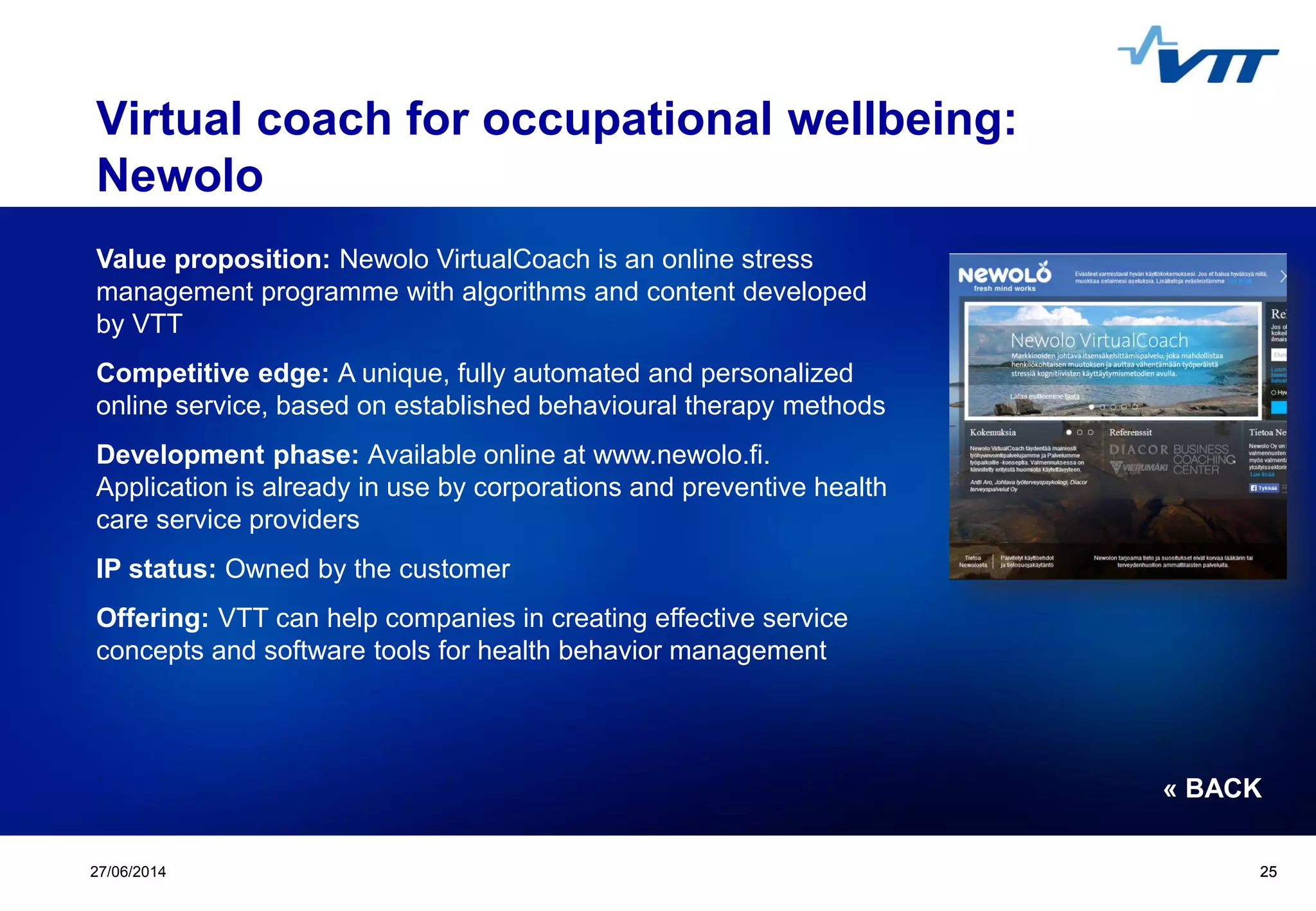 Click to edit Master title style
 Click to edit Master text styles
 Second level
 Third level
 Fourth level
 Fifth level
2527/06/2014 25
Virtual coach for occupational wellbeing:
Newolo
Value proposition: Newolo VirtualCoach is an online stress
management programme with algorithms and content developed
by VTT
Competitive edge: A unique, fully automated and personalized
online service, based on established behavioural therapy methods
Development phase: Available online at www.newolo.fi.
Application is already in use by corporations and preventive health
care service providers
IP status: Owned by the customer
Offering: VTT can help companies in creating effective service
concepts and software tools for health behavior management
« BACK
 