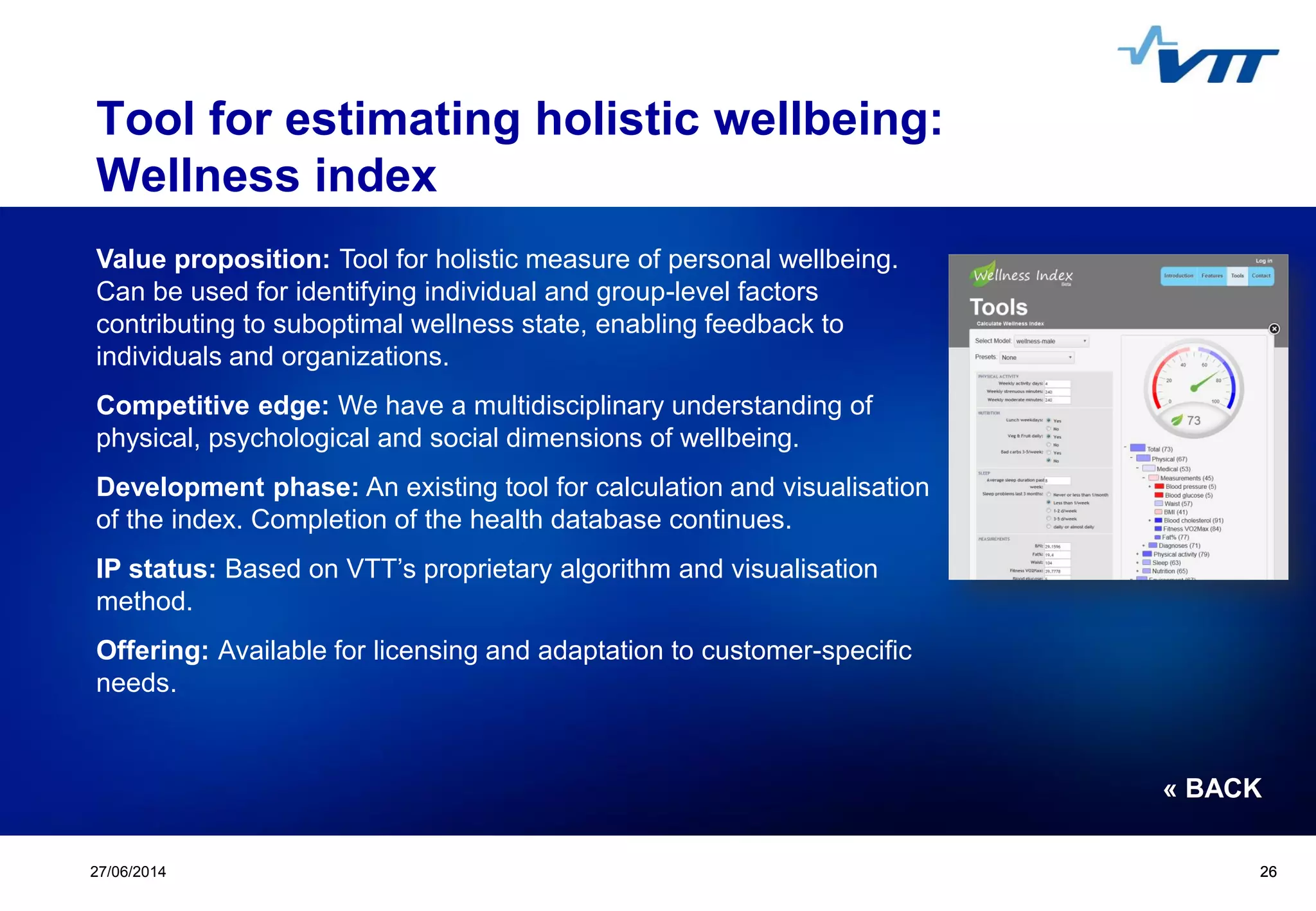 Click to edit Master title style
 Click to edit Master text styles
 Second level
 Third level
 Fourth level
 Fifth level
2627/06/2014 26
Tool for estimating holistic wellbeing:
Wellness index
Value proposition: Tool for holistic measure of personal wellbeing.
Can be used for identifying individual and group-level factors
contributing to suboptimal wellness state, enabling feedback to
individuals and organizations.
Competitive edge: We have a multidisciplinary understanding of
physical, psychological and social dimensions of wellbeing.
Development phase: An existing tool for calculation and visualisation
of the index. Completion of the health database continues.
IP status: Based on VTT’s proprietary algorithm and visualisation
method.
Offering: Available for licensing and adaptation to customer-specific
needs.
« BACK
 