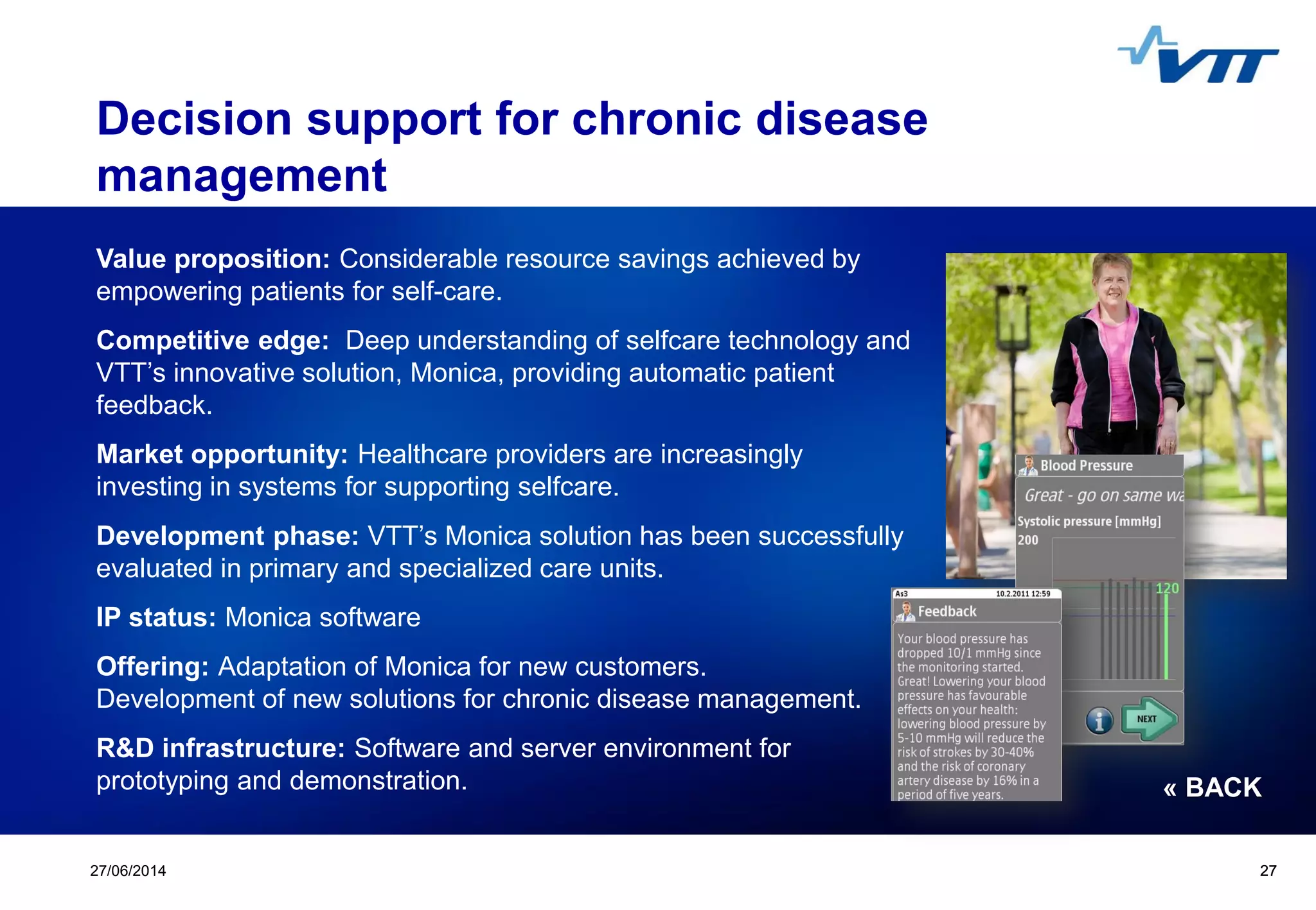 Click to edit Master title style
 Click to edit Master text styles
 Second level
 Third level
 Fourth level
 Fifth level
2727/06/2014 27
Decision support for chronic disease
management
Value proposition: Considerable resource savings achieved by
empowering patients for self-care.
Competitive edge: Deep understanding of selfcare technology and
VTT’s innovative solution, Monica, providing automatic patient
feedback.
Market opportunity: Healthcare providers are increasingly
investing in systems for supporting selfcare.
Development phase: VTT’s Monica solution has been successfully
evaluated in primary and specialized care units.
IP status: Monica software
Offering: Adaptation of Monica for new customers.
Development of new solutions for chronic disease management.
R&D infrastructure: Software and server environment for
prototyping and demonstration. « BACK
 