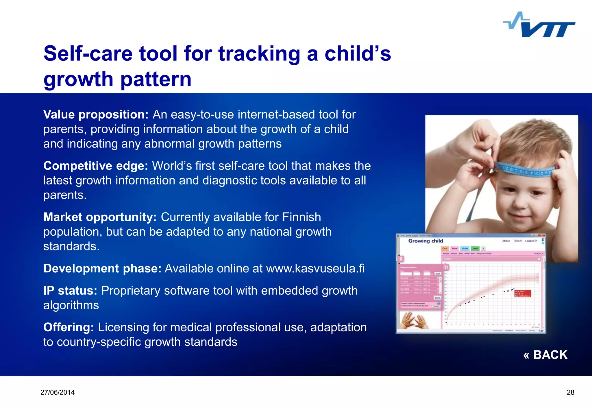Click to edit Master title style
 Click to edit Master text styles
 Second level
 Third level
 Fourth level
 Fifth level
2827/06/2014 28
Self-care tool for tracking a child’s
growth pattern
Value proposition: An easy-to-use internet-based tool for
parents, providing information about the growth of a child
and indicating any abnormal growth patterns
Competitive edge: World’s first self-care tool that makes the
latest growth information and diagnostic tools available to all
parents.
Market opportunity: Currently available for Finnish
population, but can be adapted to any national growth
standards.
Development phase: Available online at www.kasvuseula.fi
IP status: Proprietary software tool with embedded growth
algorithms
Offering: Licensing for medical professional use, adaptation
to country-specific growth standards
« BACK
 