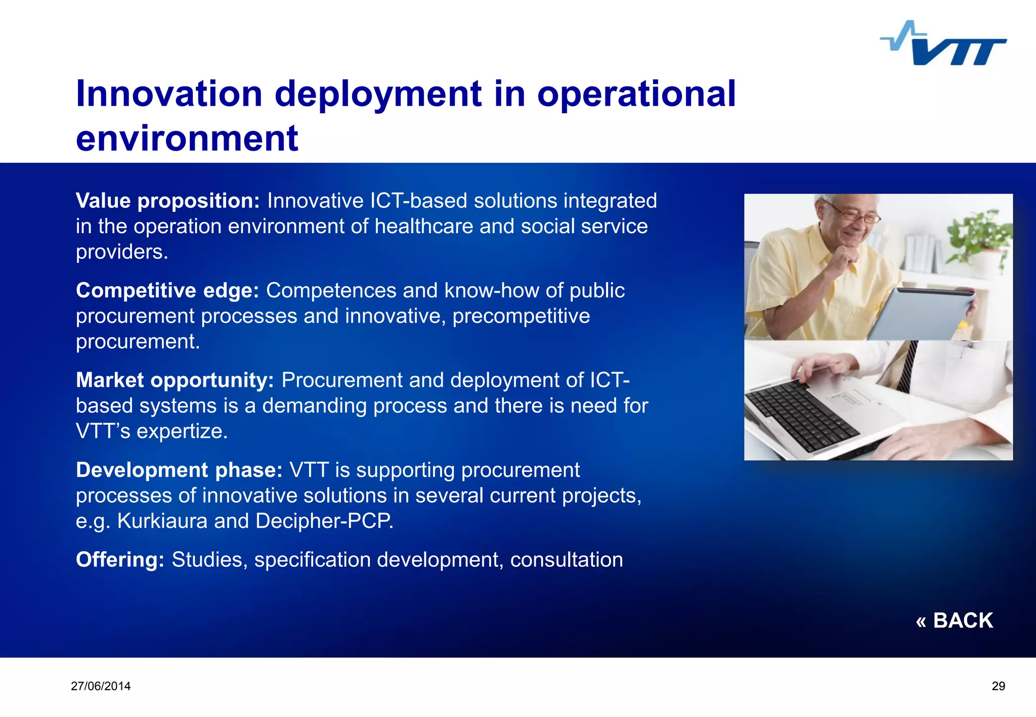 Click to edit Master title style
 Click to edit Master text styles
 Second level
 Third level
 Fourth level
 Fifth level
2927/06/2014 29
Innovation deployment in operational
environment
Value proposition: Innovative ICT-based solutions integrated
in the operation environment of healthcare and social service
providers.
Competitive edge: Competences and know-how of public
procurement processes and innovative, precompetitive
procurement.
Market opportunity: Procurement and deployment of ICT-
based systems is a demanding process and there is need for
VTT’s expertize.
Development phase: VTT is supporting procurement
processes of innovative solutions in several current projects,
e.g. Kurkiaura and Decipher-PCP.
Offering: Studies, specification development, consultation
« BACK
 