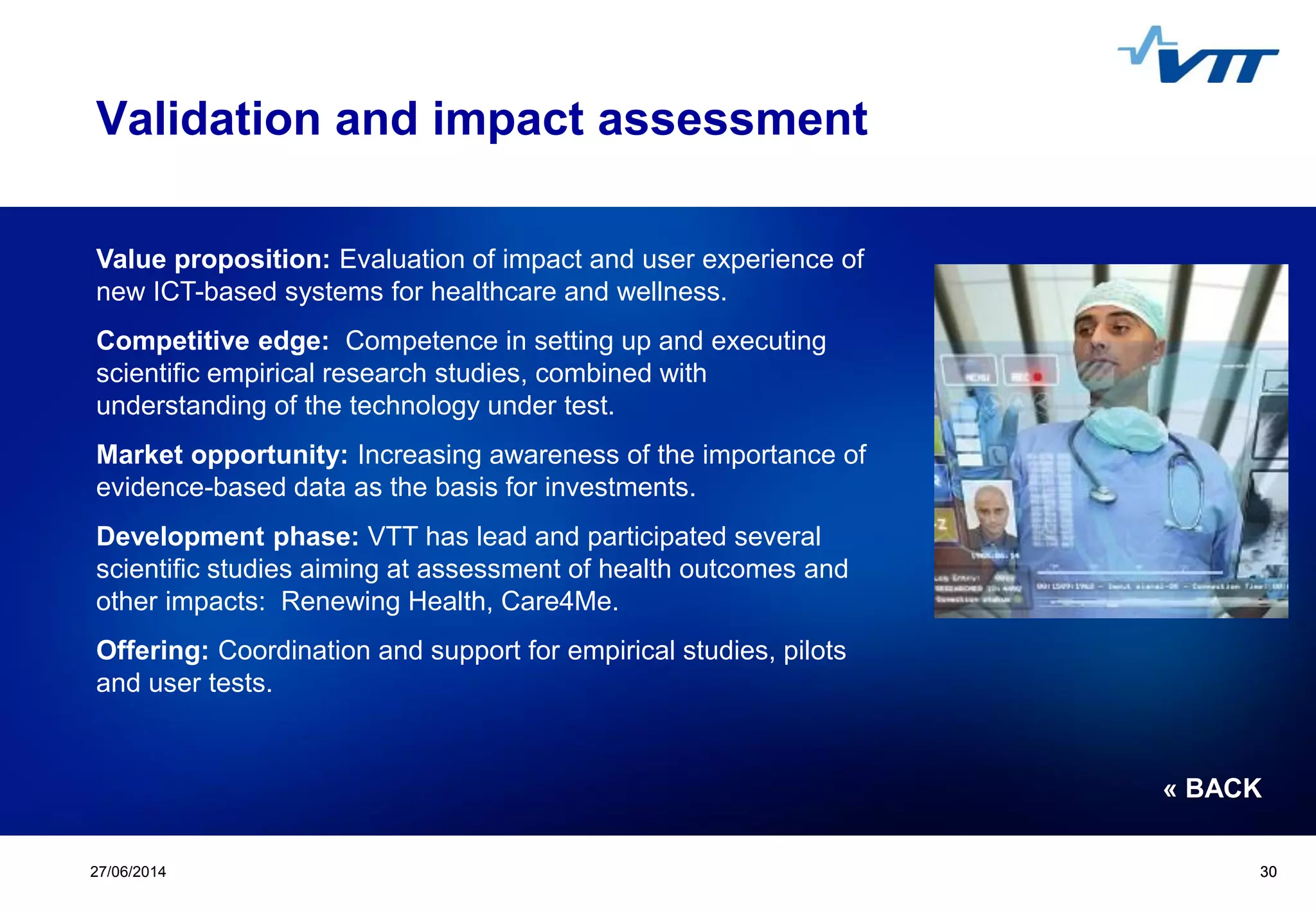 Click to edit Master title style
 Click to edit Master text styles
 Second level
 Third level
 Fourth level
 Fifth level
3027/06/2014 30
Validation and impact assessment
Value proposition: Evaluation of impact and user experience of
new ICT-based systems for healthcare and wellness.
Competitive edge: Competence in setting up and executing
scientific empirical research studies, combined with
understanding of the technology under test.
Market opportunity: Increasing awareness of the importance of
evidence-based data as the basis for investments.
Development phase: VTT has lead and participated several
scientific studies aiming at assessment of health outcomes and
other impacts: Renewing Health, Care4Me.
Offering: Coordination and support for empirical studies, pilots
and user tests.
« BACK
 