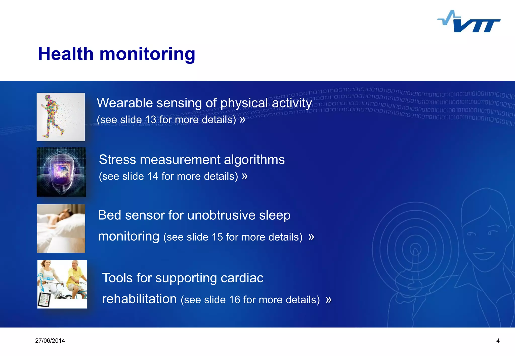 Click to edit Master title style
 Click to edit Master text styles
 Second level
 Third level
 Fourth level
 Fifth level
427/06/2014 4
Health monitoring
Wearable sensing of physical activity
(see slide 13 for more details) »
Stress measurement algorithms
(see slide 14 for more details) »
Bed sensor for unobtrusive sleep
monitoring (see slide 15 for more details) »
Tools for supporting cardiac
rehabilitation (see slide 16 for more details) »
 