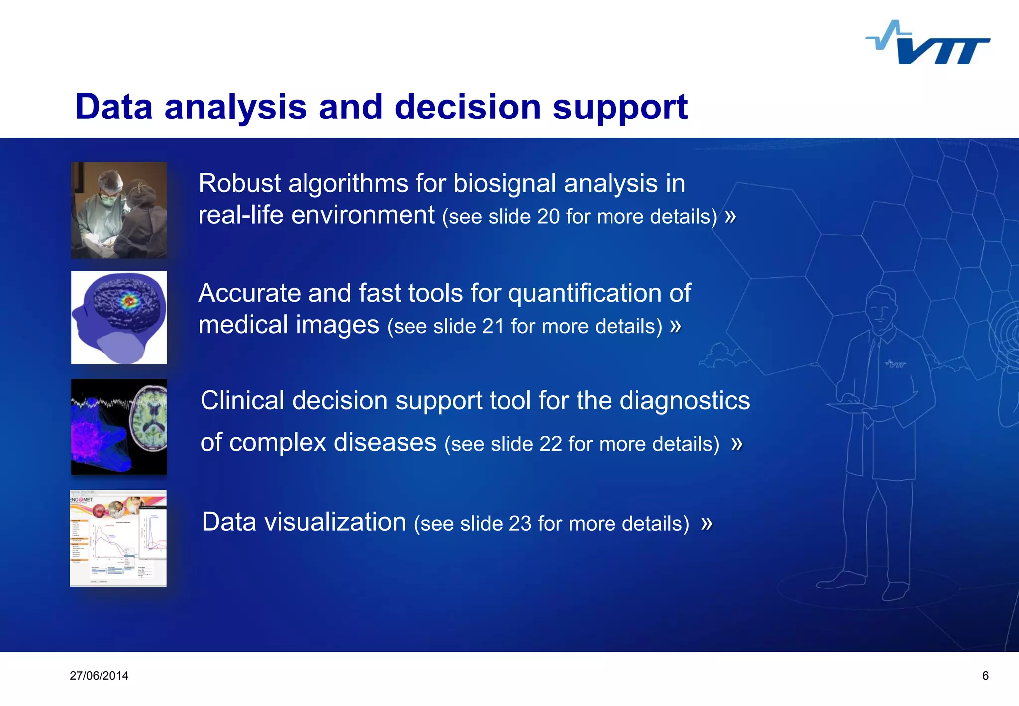 Click to edit Master title style
 Click to edit Master text styles
 Second level
 Third level
 Fourth level
 Fifth level
627/06/2014 6
Data analysis and decision support
Robust algorithms for biosignal analysis in
real-life environment (see slide 20 for more details) »
Accurate and fast tools for quantification of
medical images (see slide 21 for more details) »
Clinical decision support tool for the diagnostics
of complex diseases (see slide 22 for more details) »
Data visualization (see slide 23 for more details) »
 