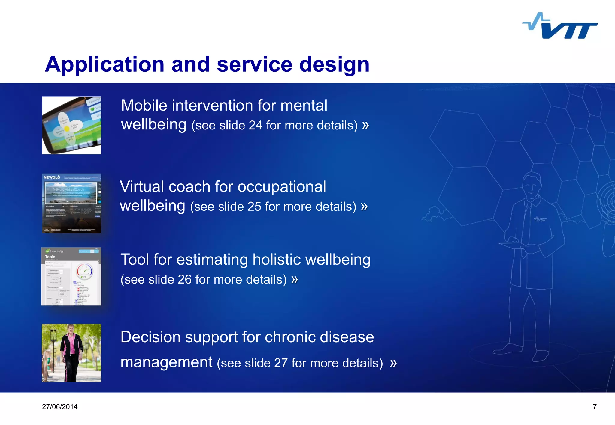 Click to edit Master title style
 Click to edit Master text styles
 Second level
 Third level
 Fourth level
 Fifth level
727/06/2014 7
Application and service design
Decision support for chronic disease
management (see slide 27 for more details) »
Virtual coach for occupational
wellbeing (see slide 25 for more details) »
Tool for estimating holistic wellbeing
(see slide 26 for more details) »
Mobile intervention for mental
wellbeing (see slide 24 for more details) »
 
